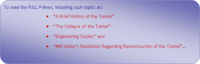 Flowchart: Alternate Process: To read the FULL Primer, including such topics as: A Brief History of the Tunnel The Collapse of the Tunnel  Engineering Studies and Mill Valleys Resolution Regarding Reconstruction of the Tunnel